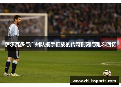 萨尔瓦多与广州队携手征战的传奇时刻与难忘回忆