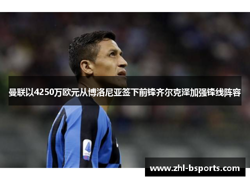 曼联以4250万欧元从博洛尼亚签下前锋齐尔克泽加强锋线阵容