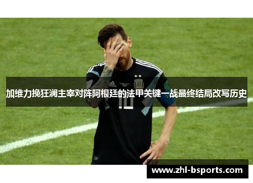 加维力挽狂澜主宰对阵阿根廷的法甲关键一战最终结局改写历史 加维力挽狂澜主宰对阵阿根廷的法甲关键一战最终结局改写历史