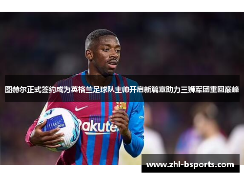 图赫尔正式签约成为英格兰足球队主帅开启新篇章助力三狮军团重回巅峰 图赫尔正式签约成为英格兰足球队主帅开启新篇章助力三狮军团重回巅峰